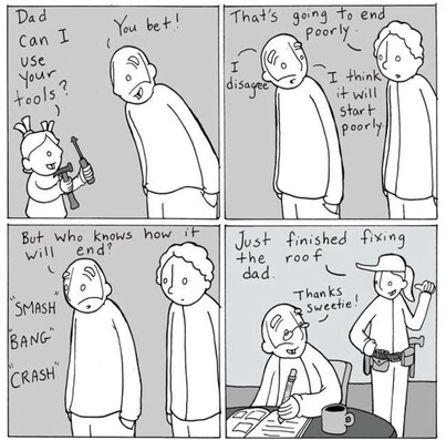 A four-panel cartoon featuring a dad, his child, and another adult. 

**Panel 1:** The child, with a ponytail and wide eyes, holds a couple of tools and asks, "Dad, can I use your tools?" The dad, leaning forward and smiling, replies, "You bet!"

**Panel 2:** Another person looking doubtful with a frown and furrowed eyebrows, says, "That's going to end poorly." Standing next to him, the dad replies, "I disagree. I think it will start poorly."

**Panel 3:** Sounds of "SMASH," "BANG," and "CRASH" are heard. The dad asks "But who knows how it will end?" The other adult stands nearby, looking neutral.

**Panel 4:** The child, now an adult, wearing a cap and a tool belt, confidently says, "Just finished fixing the roof, dad." The dad is seated at a table, writing in a book and drinking from a mug. He smiles and responds, "Thanks, sweetie!"